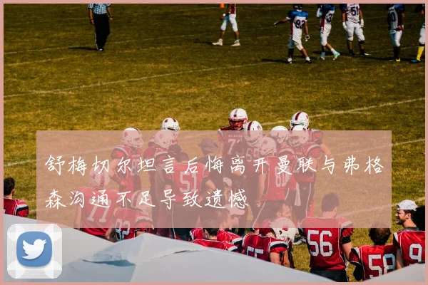 舒梅切尔坦言后悔离开曼联与弗格森沟通不足导致遗憾