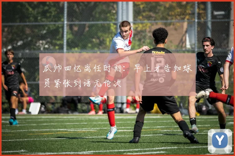 瓜帅回忆离任时刻：早上才告知球员紧张到语无伦次