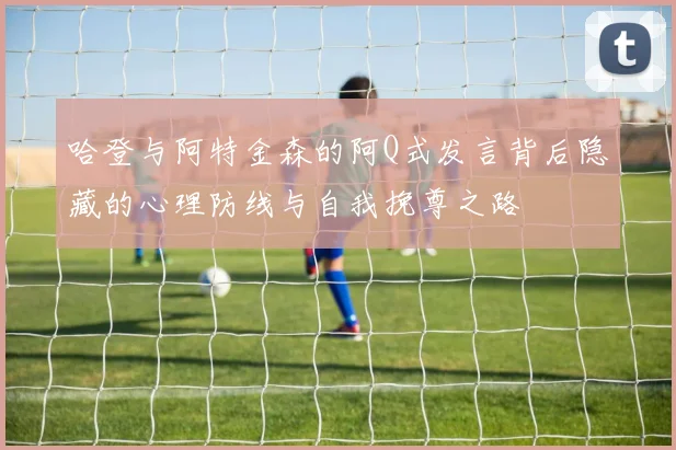 哈登与阿特金森的阿Q式发言背后隐藏的心理防线与自我挽尊之路
